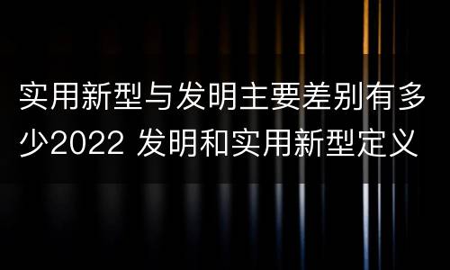 实用新型与发明主要差别有多少2022 发明和实用新型定义