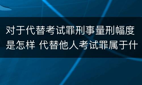 对于代替考试罪刑事量刑幅度是怎样 代替他人考试罪属于什么类犯罪