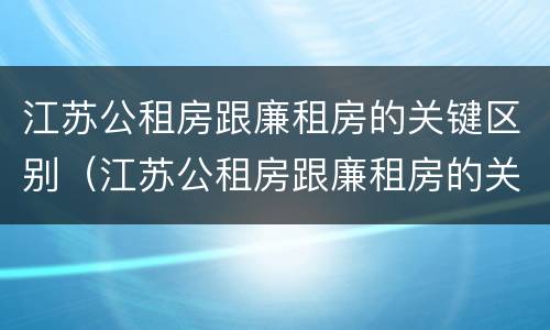 江苏公租房跟廉租房的关键区别（江苏公租房跟廉租房的关键区别是什么）