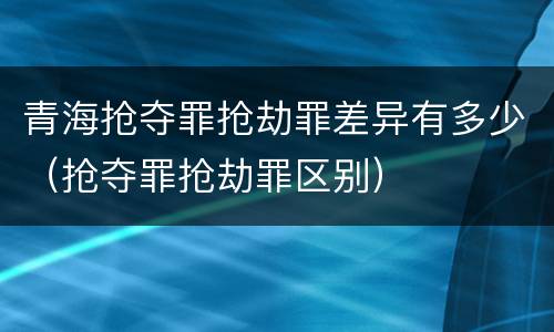 青海抢夺罪抢劫罪差异有多少（抢夺罪抢劫罪区别）