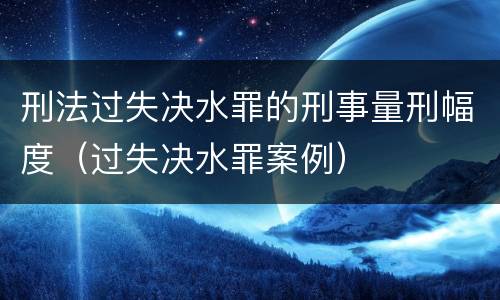 刑法过失决水罪的刑事量刑幅度（过失决水罪案例）