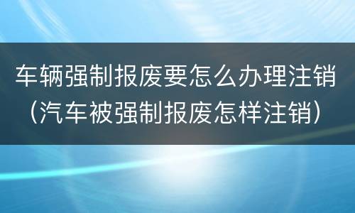 车辆强制报废要怎么办理注销（汽车被强制报废怎样注销）