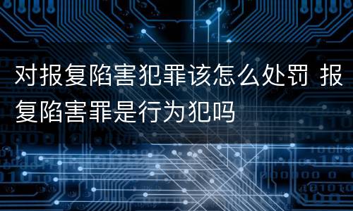 对报复陷害犯罪该怎么处罚 报复陷害罪是行为犯吗