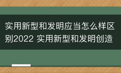 实用新型和发明应当怎么样区别2022 实用新型和发明创造