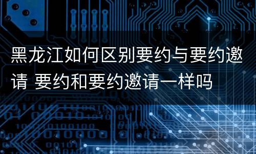 黑龙江如何区别要约与要约邀请 要约和要约邀请一样吗