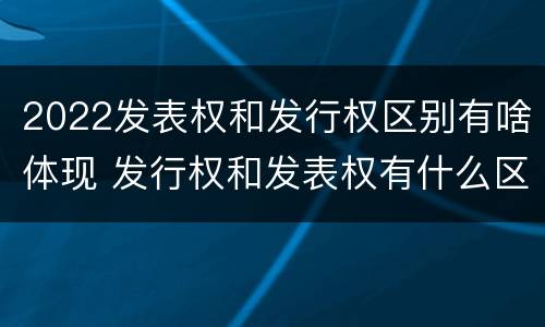 2022发表权和发行权区别有啥体现 发行权和发表权有什么区别