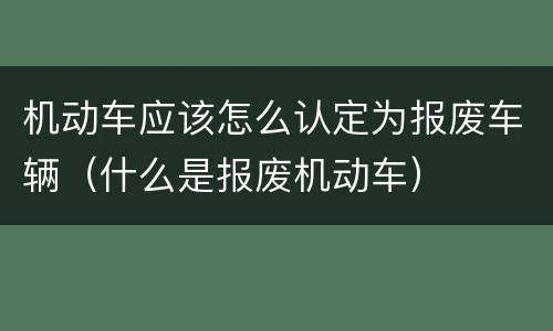 机动车应该怎么认定为报废车辆（什么是报废机动车）