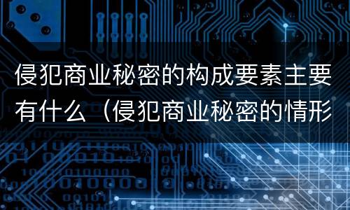 侵犯商业秘密的构成要素主要有什么（侵犯商业秘密的情形主要包括）