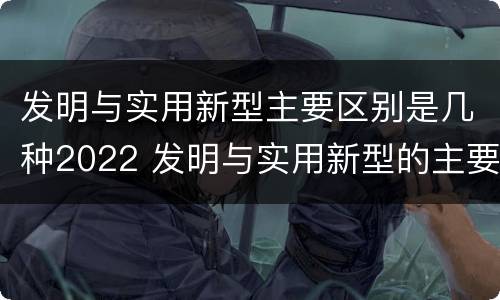 发明与实用新型主要区别是几种2022 发明与实用新型的主要区别