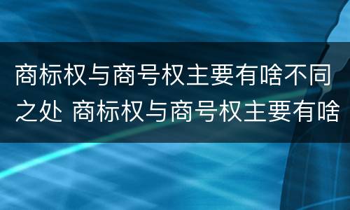 商标权与商号权主要有啥不同之处 商标权与商号权主要有啥不同之处呢