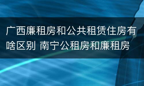 广西廉租房和公共租赁住房有啥区别 南宁公租房和廉租房