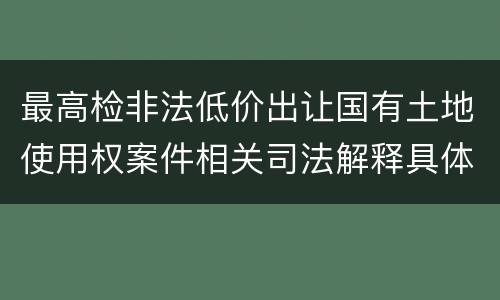 最高检非法低价出让国有土地使用权案件相关司法解释具体是什么主要内容