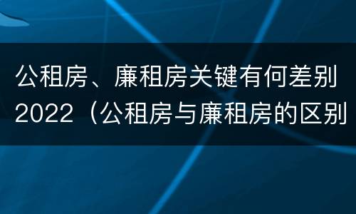 公租房、廉租房关键有何差别2022（公租房与廉租房的区别都在此,别再搞错了!）