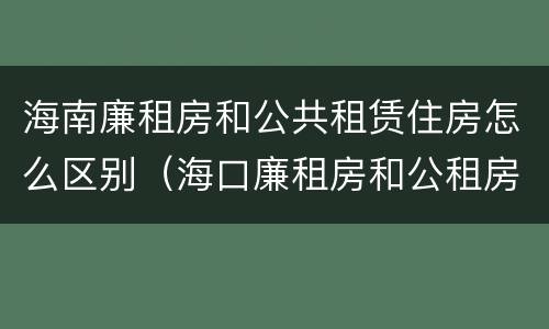 海南廉租房和公共租赁住房怎么区别（海口廉租房和公租房的区别）