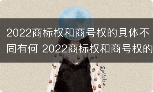 2022商标权和商号权的具体不同有何 2022商标权和商号权的具体不同有何意义