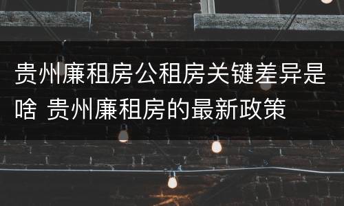 贵州廉租房公租房关键差异是啥 贵州廉租房的最新政策