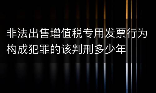 非法出售增值税专用发票行为构成犯罪的该判刑多少年