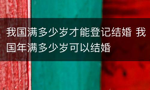 我国满多少岁才能登记结婚 我国年满多少岁可以结婚