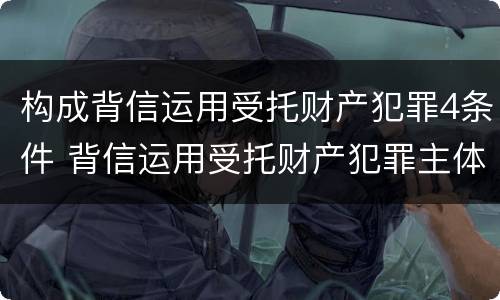 构成背信运用受托财产犯罪4条件 背信运用受托财产犯罪主体