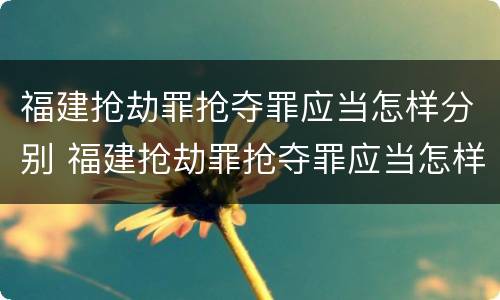 福建抢劫罪抢夺罪应当怎样分别 福建抢劫罪抢夺罪应当怎样分别认定