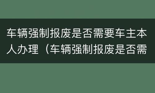 车辆强制报废是否需要车主本人办理（车辆强制报废是否需要车主本人办理业务）