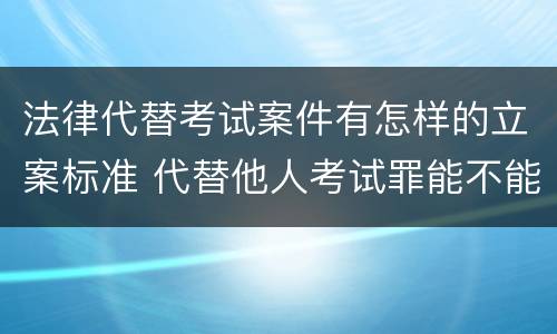 法律代替考试案件有怎样的立案标准 代替他人考试罪能不能不起诉