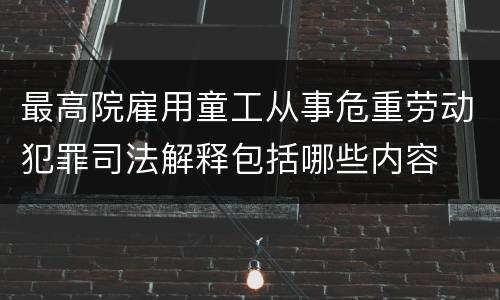 最高院雇用童工从事危重劳动犯罪司法解释包括哪些内容