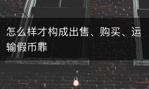 怎么样才构成出售、购买、运输假币罪