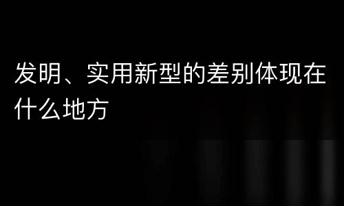 发明、实用新型的差别体现在什么地方