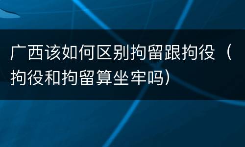 广西该如何区别拘留跟拘役（拘役和拘留算坐牢吗）