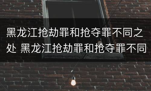 黑龙江抢劫罪和抢夺罪不同之处 黑龙江抢劫罪和抢夺罪不同之处在哪