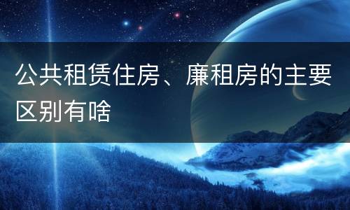 公共租赁住房、廉租房的主要区别有啥