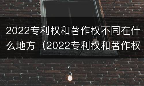 2022专利权和著作权不同在什么地方（2022专利权和著作权不同在什么地方发布）