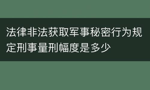 法律非法获取军事秘密行为规定刑事量刑幅度是多少