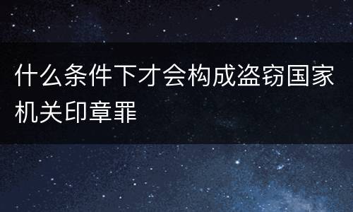 什么条件下才会构成盗窃国家机关印章罪