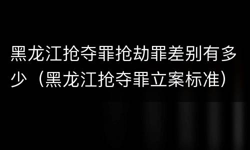 黑龙江抢夺罪抢劫罪差别有多少（黑龙江抢夺罪立案标准）