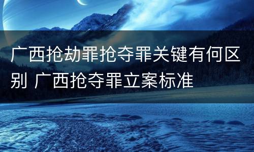 广西抢劫罪抢夺罪关键有何区别 广西抢夺罪立案标准