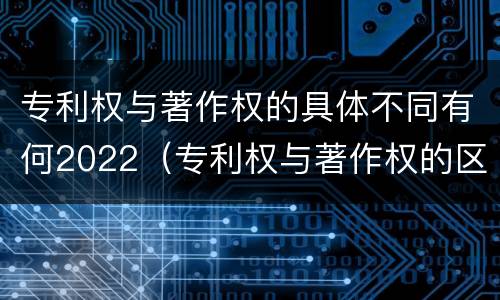 专利权与著作权的具体不同有何2022（专利权与著作权的区别与联系）