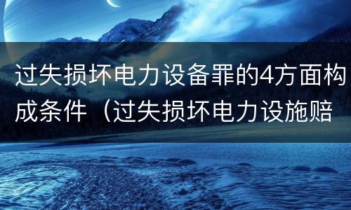 过失损坏电力设备罪的4方面构成条件（过失损坏电力设施赔偿标准）