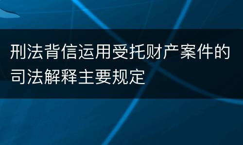 刑法背信运用受托财产案件的司法解释主要规定