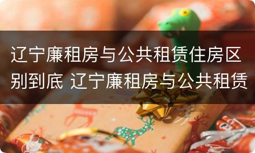 辽宁廉租房与公共租赁住房区别到底 辽宁廉租房与公共租赁住房区别到底在哪