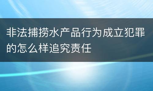 非法捕捞水产品行为成立犯罪的怎么样追究责任