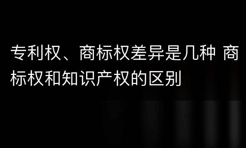 专利权、商标权差异是几种 商标权和知识产权的区别