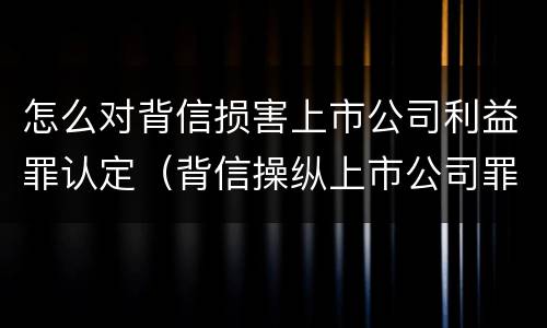 怎么对背信损害上市公司利益罪认定（背信操纵上市公司罪）