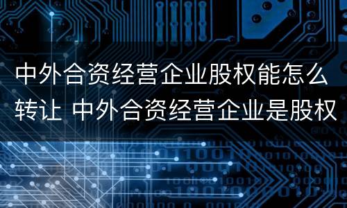 中外合资经营企业股权能怎么转让 中外合资经营企业是股权式企业吗