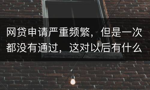 网贷申请严重频繁，但是一次都没有通过，这对以后有什么影响