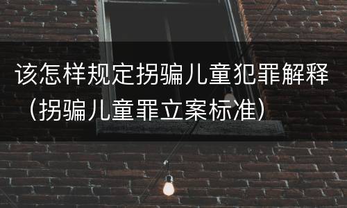 该怎样规定拐骗儿童犯罪解释（拐骗儿童罪立案标准）