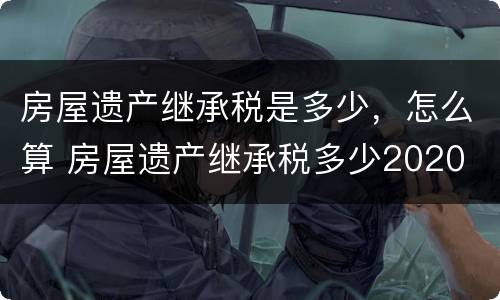 房屋遗产继承税是多少，怎么算 房屋遗产继承税多少2020