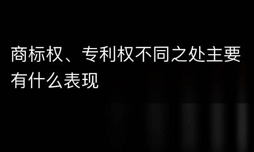 商标权、专利权不同之处主要有什么表现