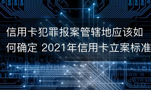 信用卡犯罪报案管辖地应该如何确定 2021年信用卡立案标准